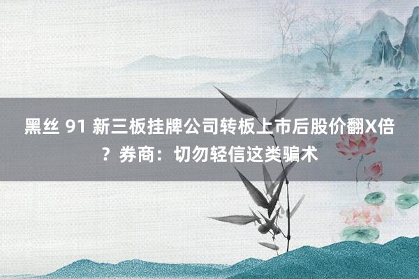 黑丝 91 新三板挂牌公司转板上市后股价翻X倍？券商：切勿轻