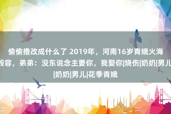 偷偷撸改成什么了 2019年，河南16岁青娥火海救弟弟被毁容，弟弟：没东说念主要你，我娶你|烧伤|奶奶|男儿|花季青娥