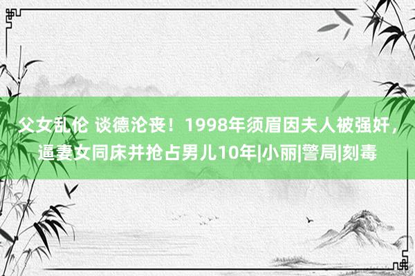 父女乱伦 谈德沦丧！1998年须眉因夫人被强奸，逼妻女同床并抢占男儿10年|小丽|警局|刻毒