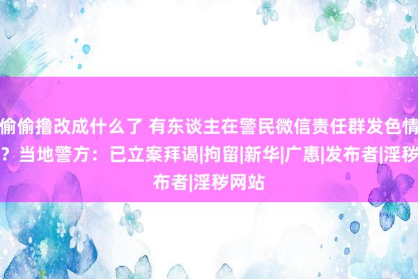 偷偷撸改成什么了 有东谈主在警民微信责任群发色情视频？当地警方：已立案拜谒|拘留|新华|广惠|发布者|淫秽网站