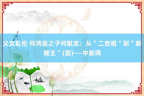 父女乱伦 何鸿燊之子何猷龙：从＂二世祖＂到＂新赌王＂(图)——中新网