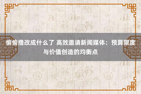 偷偷撸改成什么了 高效邀请新闻媒体：预算限度与价值创造的均衡点