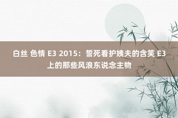 白丝 色情 E3 2015：誓死看护姨夫的含笑 E3上的那些风浪东说念主物