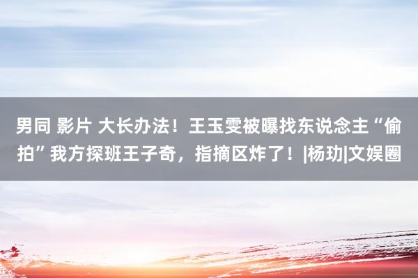 男同 影片 大长办法！王玉雯被曝找东说念主“偷拍”我方探班王