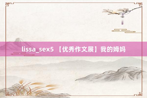 lissa_sex5 【优秀作文展】我的姆妈